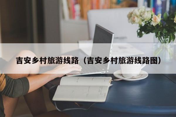 KAIYUN体育-吉安乡村旅游线路（吉安乡村旅游线路图）
