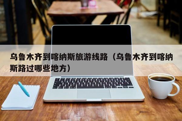 KAIYUN体育-乌鲁木齐到喀纳斯旅游线路（乌鲁木齐到喀纳斯路过哪些地方）