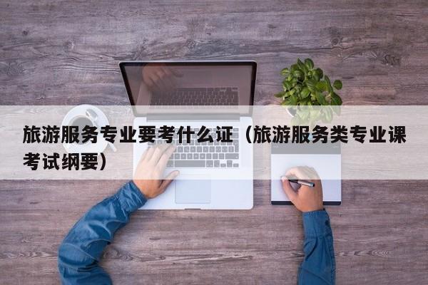 KAIYUN体育-旅游服务专业要考什么证（旅游服务类专业课考试纲要）