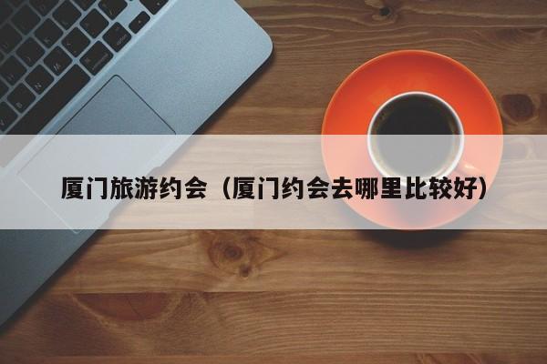 KAIYUN体育-厦门旅游约会（厦门约会去哪里比较好）