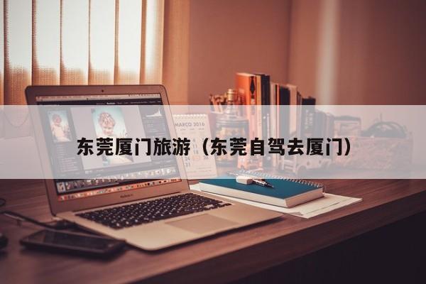 KAIYUN体育-东莞厦门旅游（东莞自驾去厦门）