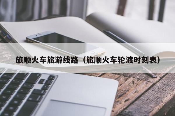 KAIYUN体育-旅顺火车旅游线路（旅顺火车轮渡时刻表）